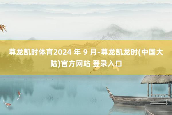 尊龙凯时体育2024 年 9 月-尊龙凯龙时(中国大陆)官方网站 登录入口