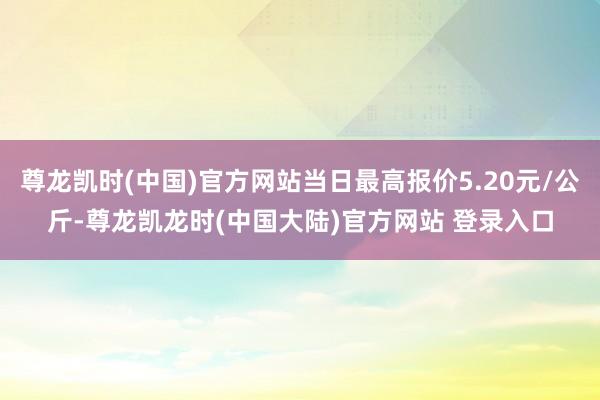 尊龙凯时(中国)官方网站当日最高报价5.20元/公斤-尊龙凯龙时(中国大陆)官方网站 登录入口