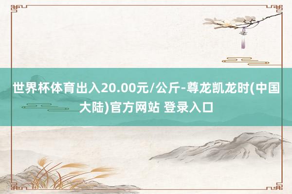 世界杯体育出入20.00元/公斤-尊龙凯龙时(中国大陆)官方网站 登录入口