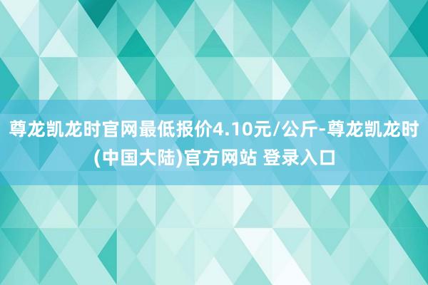 尊龙凯龙时官网最低报价4.10元/公斤-尊龙凯龙时(中国大陆)官方网站 登录入口