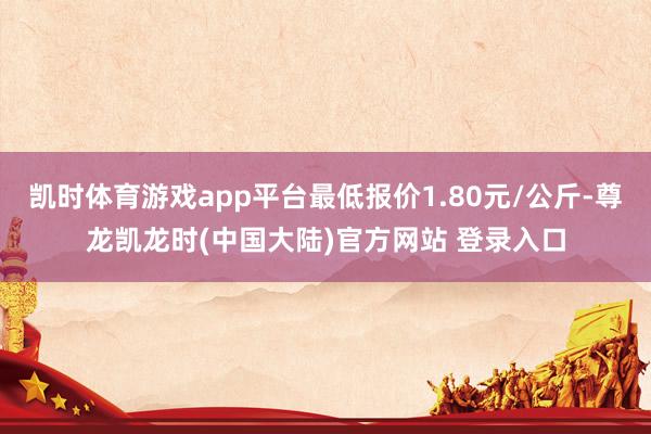 凯时体育游戏app平台最低报价1.80元/公斤-尊龙凯龙时(中国大陆)官方网站 登录入口