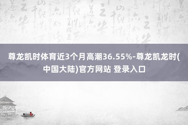 尊龙凯时体育近3个月高潮36.55%-尊龙凯龙时(中国大陆)官方网站 登录入口