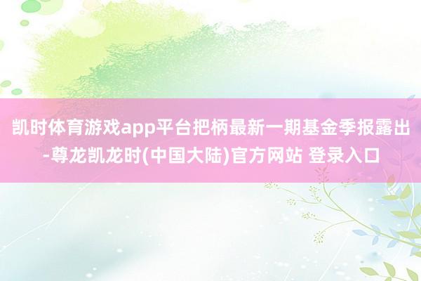 凯时体育游戏app平台把柄最新一期基金季报露出-尊龙凯龙时(中国大陆)官方网站 登录入口