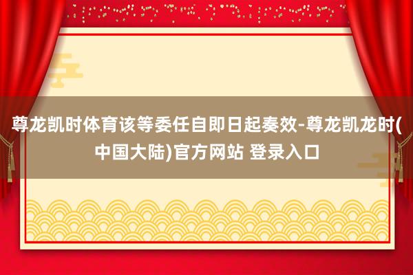 尊龙凯时体育该等委任自即日起奏效-尊龙凯龙时(中国大陆)官方网站 登录入口