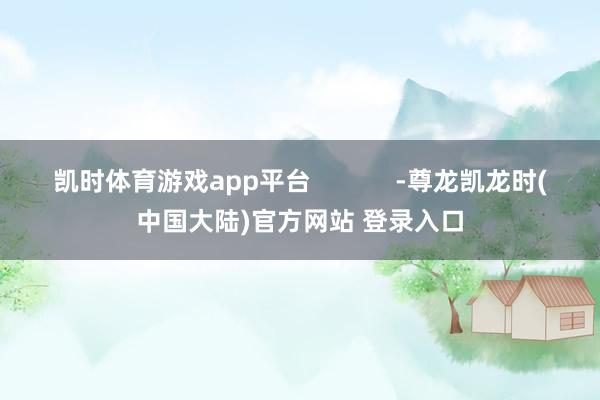 凯时体育游戏app平台            -尊龙凯龙时(中国大陆)官方网站 登录入口