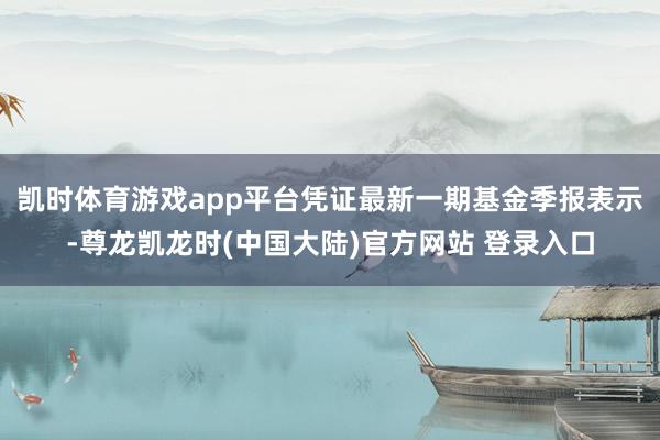 凯时体育游戏app平台凭证最新一期基金季报表示-尊龙凯龙时(中国大陆)官方网站 登录入口