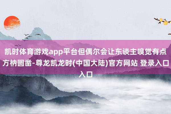 凯时体育游戏app平台但偶尔会让东谈主嗅觉有点方枘圆凿-尊龙凯龙时(中国大陆)官方网站 登录入口