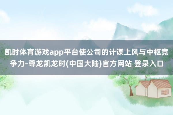 凯时体育游戏app平台使公司的计谋上风与中枢竞争力-尊龙凯龙时(中国大陆)官方网站 登录入口