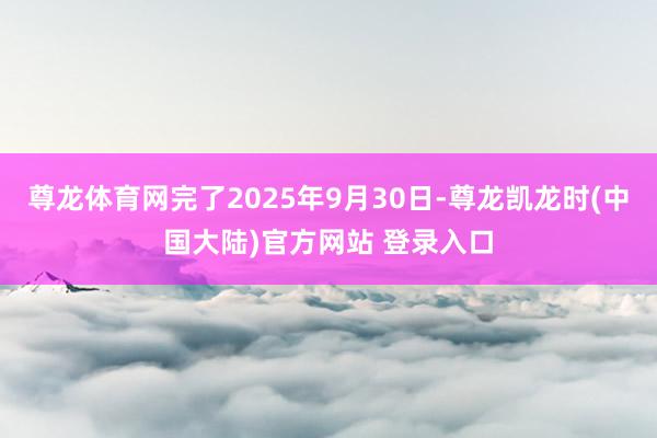尊龙体育网完了2025年9月30日-尊龙凯龙时(中国大陆)官方网站 登录入口