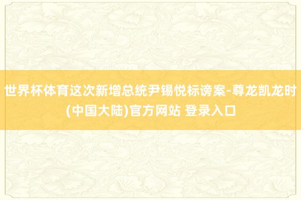 世界杯体育这次新增总统尹锡悦标谤案-尊龙凯龙时(中国大陆)官方网站 登录入口