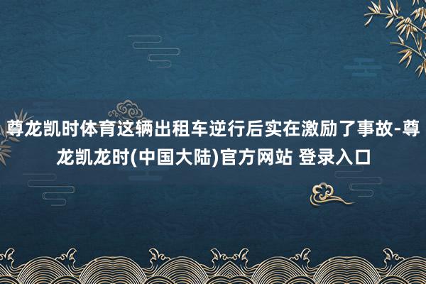 尊龙凯时体育这辆出租车逆行后实在激励了事故-尊龙凯龙时(中国大陆)官方网站 登录入口