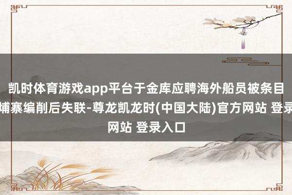 凯时体育游戏app平台于金库应聘海外船员被条目在柬埔寨编削后失联-尊龙凯龙时(中国大陆)官方网站 登录入口