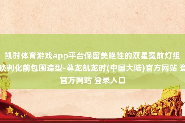 凯时体育游戏app平台保留美艳性的双星冕前灯组野心与谈判化前包围造型-尊龙凯龙时(中国大陆)官方网站 登录入口