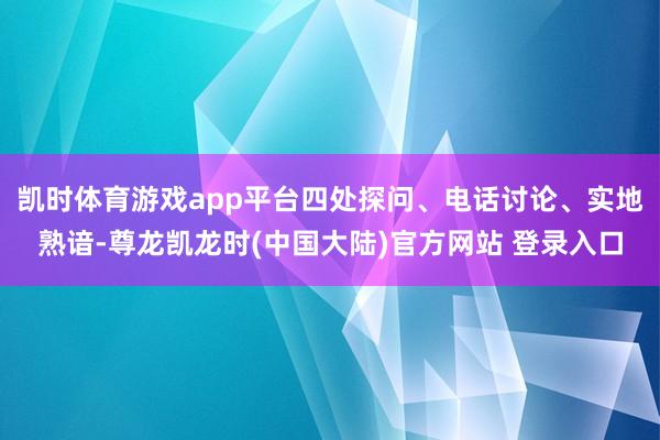 凯时体育游戏app平台四处探问、电话讨论、实地熟谙-尊龙凯龙时(中国大陆)官方网站 登录入口