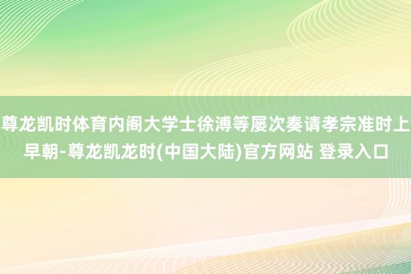 尊龙凯时体育内阁大学士徐溥等屡次奏请孝宗准时上早朝-尊龙凯龙时(中国大陆)官方网站 登录入口