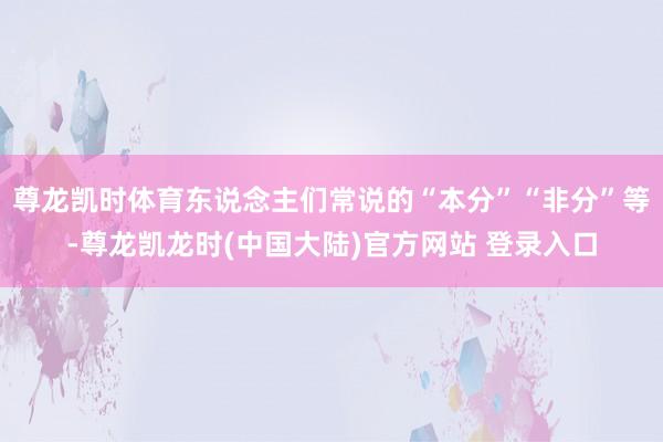 尊龙凯时体育东说念主们常说的“本分”“非分”等-尊龙凯龙时(中国大陆)官方网站 登录入口