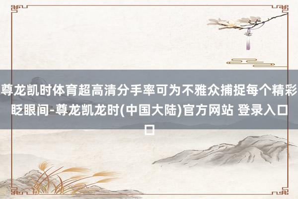 尊龙凯时体育超高清分手率可为不雅众捕捉每个精彩眨眼间-尊龙凯龙时(中国大陆)官方网站 登录入口