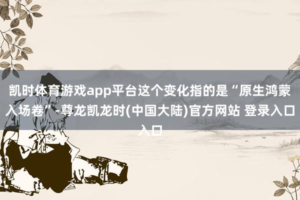 凯时体育游戏app平台这个变化指的是“原生鸿蒙入场卷”-尊龙凯龙时(中国大陆)官方网站 登录入口