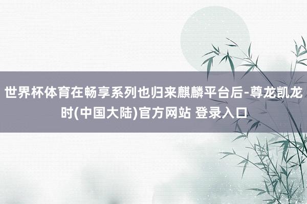 世界杯体育在畅享系列也归来麒麟平台后-尊龙凯龙时(中国大陆)官方网站 登录入口