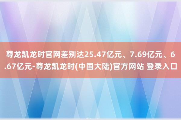 尊龙凯龙时官网差别达25.47亿元、7.69亿元、6.67亿元-尊龙凯龙时(中国大陆)官方网站 登录入口