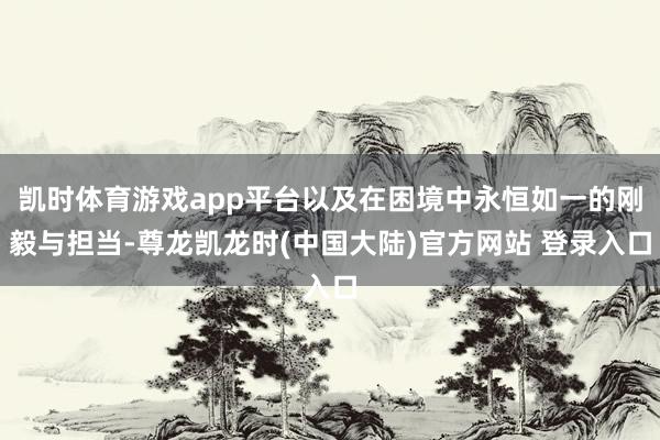 凯时体育游戏app平台以及在困境中永恒如一的刚毅与担当-尊龙凯龙时(中国大陆)官方网站 登录入口