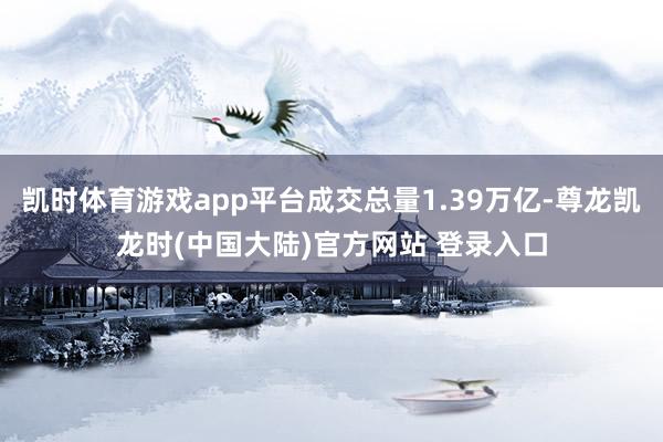 凯时体育游戏app平台成交总量1.39万亿-尊龙凯龙时(中国大陆)官方网站 登录入口