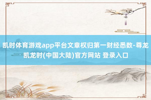 凯时体育游戏app平台文章权归第一财经悉数-尊龙凯龙时(中国大陆)官方网站 登录入口