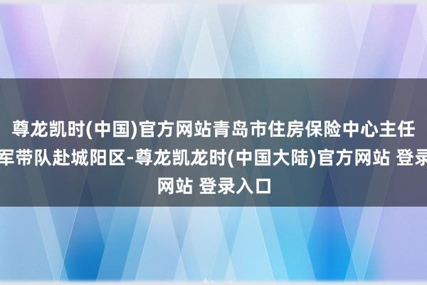 尊龙凯时(中国)官方网站青岛市住房保险中心主任赵建军带队赴城阳区-尊龙凯龙时(中国大陆)官方网站 登录入口