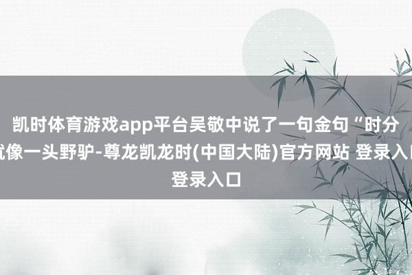 凯时体育游戏app平台吴敬中说了一句金句“时分就像一头野驴-尊龙凯龙时(中国大陆)官方网站 登录入口