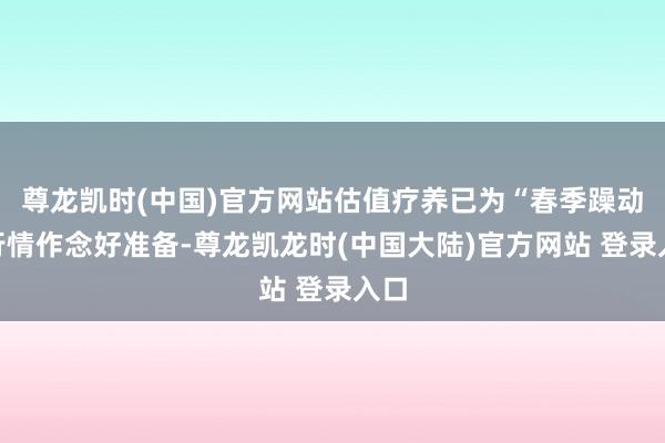 尊龙凯时(中国)官方网站估值疗养已为“春季躁动”行情作念好准备-尊龙凯龙时(中国大陆)官方网站 登录入口