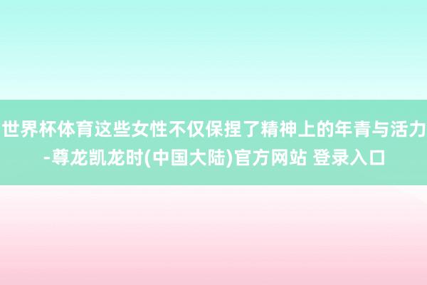 世界杯体育这些女性不仅保捏了精神上的年青与活力-尊龙凯龙时(中国大陆)官方网站 登录入口