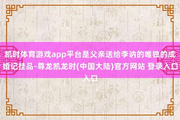 凯时体育游戏app平台是父亲送给李讷的唯独的成婚记挂品-尊龙凯龙时(中国大陆)官方网站 登录入口