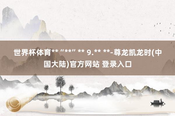 世界杯体育**“**”** 9.** **-尊龙凯龙时(中国大陆)官方网站 登录入口