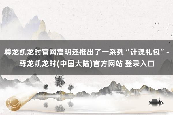 尊龙凯龙时官网嵩明还推出了一系列“计谋礼包”-尊龙凯龙时(中国大陆)官方网站 登录入口