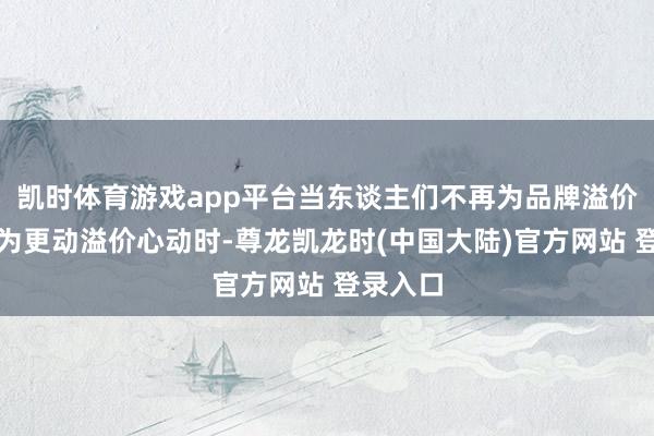 凯时体育游戏app平台当东谈主们不再为品牌溢价买单而为更动溢价心动时-尊龙凯龙时(中国大陆)官方网站 登录入口