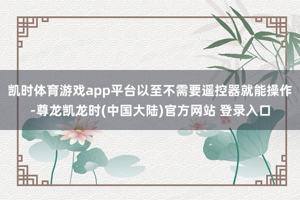 凯时体育游戏app平台以至不需要遥控器就能操作-尊龙凯龙时(中国大陆)官方网站 登录入口