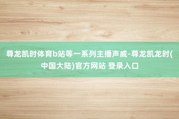 尊龙凯时体育b站等一系列主播声威-尊龙凯龙时(中国大陆)官方网站 登录入口