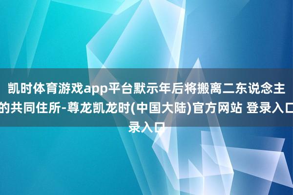 凯时体育游戏app平台默示年后将搬离二东说念主的共同住所-尊龙凯龙时(中国大陆)官方网站 登录入口
