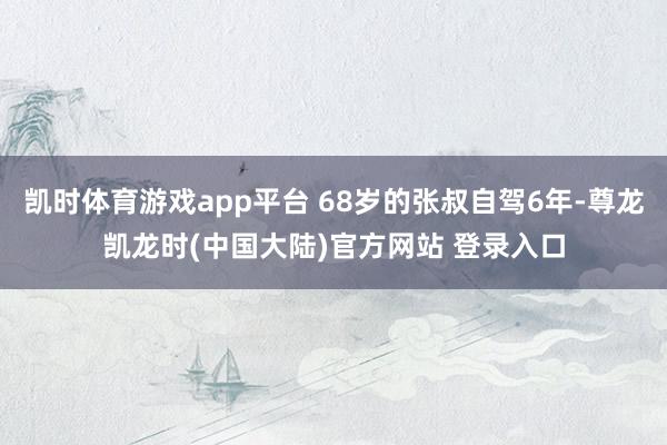 凯时体育游戏app平台 68岁的张叔自驾6年-尊龙凯龙时(中国大陆)官方网站 登录入口