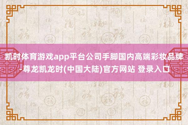 凯时体育游戏app平台公司手脚国内高端彩妆品牌-尊龙凯龙时(中国大陆)官方网站 登录入口