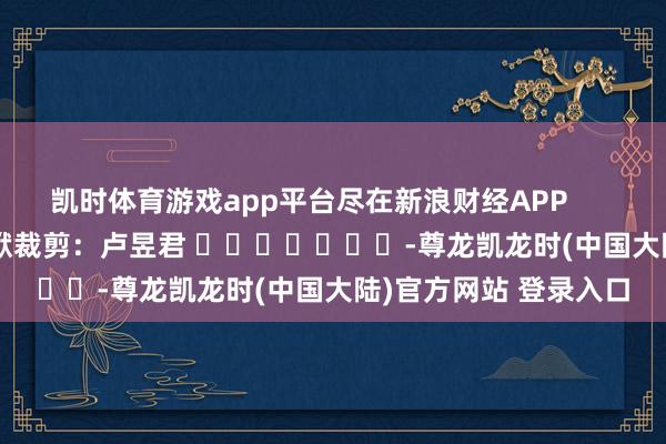 凯时体育游戏app平台尽在新浪财经APP            						包袱裁剪：卢昱君 							-尊龙凯龙时(中国大陆)官方网站 登录入口