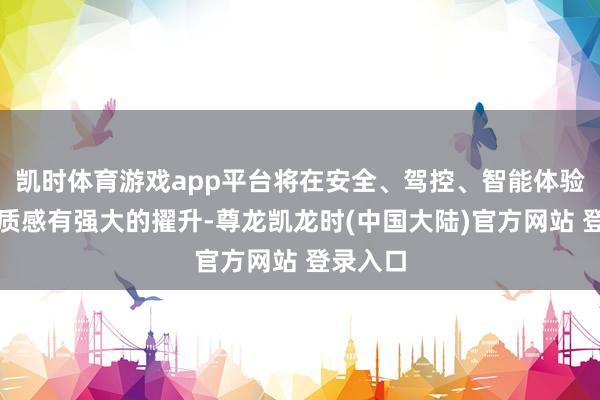 凯时体育游戏app平台将在安全、驾控、智能体验、豪华质感有强大的擢升-尊龙凯龙时(中国大陆)官方网站 登录入口