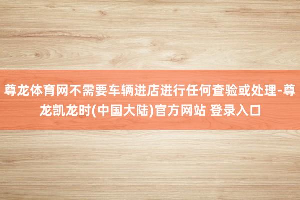 尊龙体育网不需要车辆进店进行任何查验或处理-尊龙凯龙时(中国大陆)官方网站 登录入口