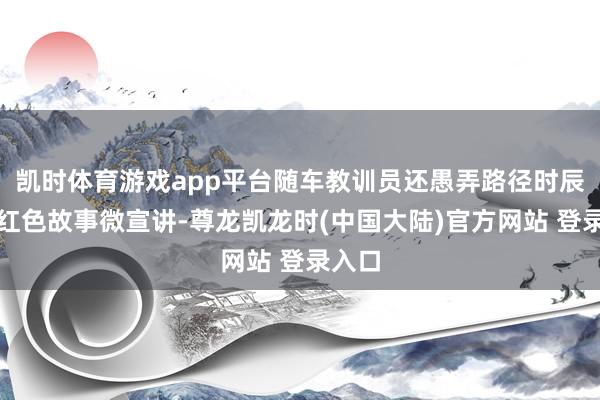 凯时体育游戏app平台随车教训员还愚弄路径时辰开展红色故事微宣讲-尊龙凯龙时(中国大陆)官方网站 登录入口