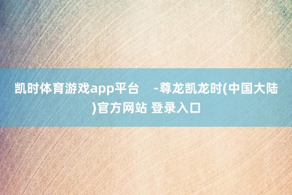 凯时体育游戏app平台 -尊龙凯龙时(中国大陆)官方网站 登录入口