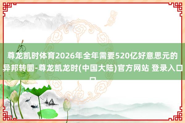尊龙凯时体育2026年全年需要520亿好意思元的异邦转圜-尊龙凯龙时(中国大陆)官方网站 登录入口