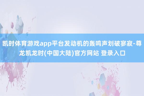 凯时体育游戏app平台发动机的轰鸣声划破寥寂-尊龙凯龙时(中国大陆)官方网站 登录入口