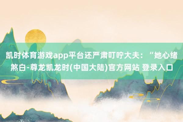 凯时体育游戏app平台还严肃叮咛大夫:“她心绪煞白-尊龙凯龙时(中国大陆)官方网站 登录入口