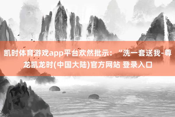 凯时体育游戏app平台欢然批示:“洗一套送我-尊龙凯龙时(中国大陆)官方网站 登录入口