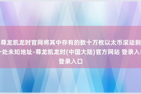 尊龙凯龙时官网将其中存有的数十万枚以太币滚动到一处未知地址-尊龙凯龙时(中国大陆)官方网站 登录入口